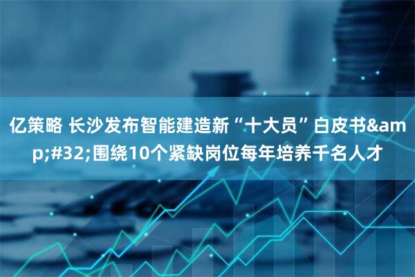 亿策略 长沙发布智能建造新“十大员”白皮书&#32;围绕10个紧缺岗位每年培养千名人才