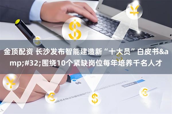 金顶配资 长沙发布智能建造新“十大员”白皮书&#32;围绕10个紧缺岗位每年培养千名人才