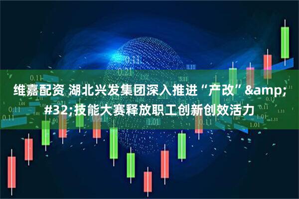 维嘉配资 湖北兴发集团深入推进“产改”&#32;技能大赛释放职工创新创效活力