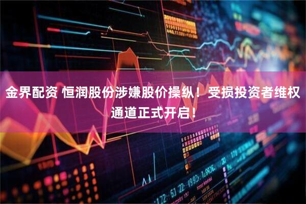 金界配资 恒润股份涉嫌股价操纵！受损投资者维权通道正式开启！