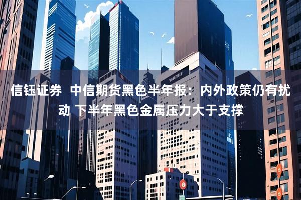 信钰证券  中信期货黑色半年报：内外政策仍有扰动 下半年黑色金属压力大于支撑