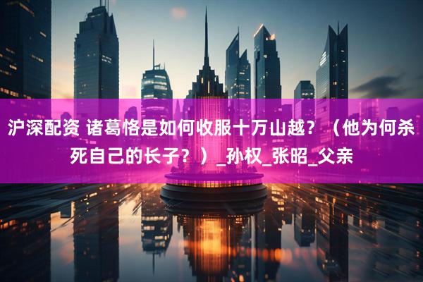 沪深配资 诸葛恪是如何收服十万山越？（他为何杀死自己的长子？）_孙权_张昭_父亲