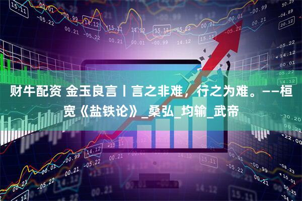 财牛配资 金玉良言丨言之非难，行之为难。——桓宽《盐铁论》_桑弘_均输_武帝