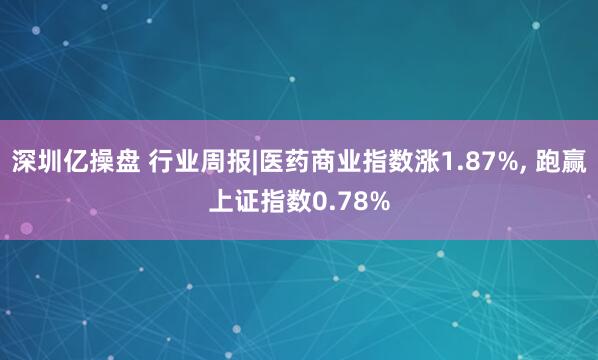 深圳亿操盘 行业周报|医药商业指数涨1.87%, 跑赢上证指数0.78%