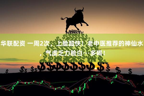 华联配资 一周2次，上脸超快！老中医推荐的神仙水，气虚乏力脸白···多喝！