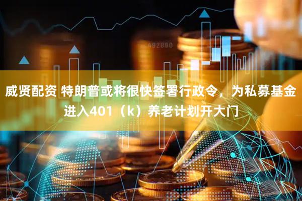 威贤配资 特朗普或将很快签署行政令，为私募基金进入401（k）养老计划开大门