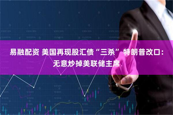 易融配资 美国再现股汇债“三杀” 特朗普改口：无意炒掉美联储主席