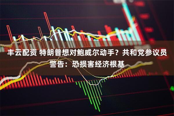 丰云配资 特朗普想对鲍威尔动手？共和党参议员警告：恐损害经济根基