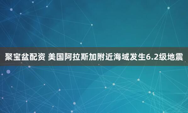 聚宝盆配资 美国阿拉斯加附近海域发生6.2级地震