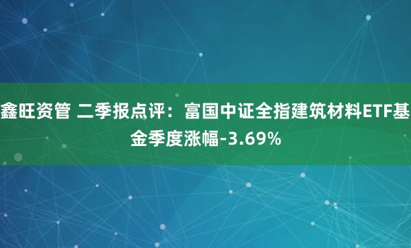 鑫旺资管 二季报点评：富国中证全指建筑材料ETF基金季度涨幅-3.69%