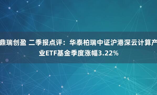 鼎瑞创盈 二季报点评：华泰柏瑞中证沪港深云计算产业ETF基金季度涨幅3.22%