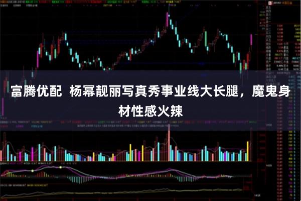 富腾优配  杨幂靓丽写真秀事业线大长腿，魔鬼身材性感火辣