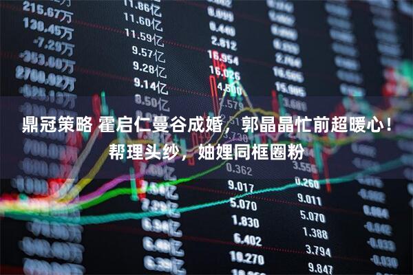 鼎冠策略 霍启仁曼谷成婚，郭晶晶忙前超暖心！帮理头纱，妯娌同框圈粉