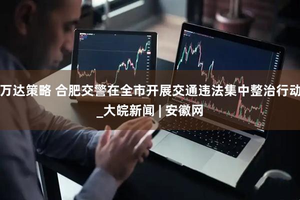 万达策略 合肥交警在全市开展交通违法集中整治行动_大皖新闻 | 安徽网
