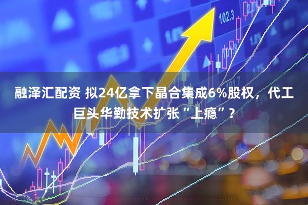 融泽汇配资 拟24亿拿下晶合集成6%股权，代工巨头华勤技术扩张“上瘾”？