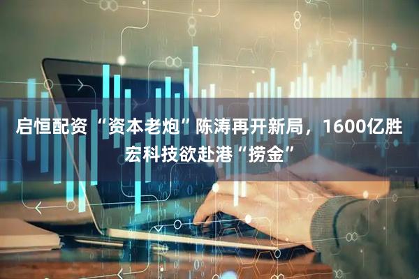 启恒配资 “资本老炮”陈涛再开新局，1600亿胜宏科技欲赴港“捞金”