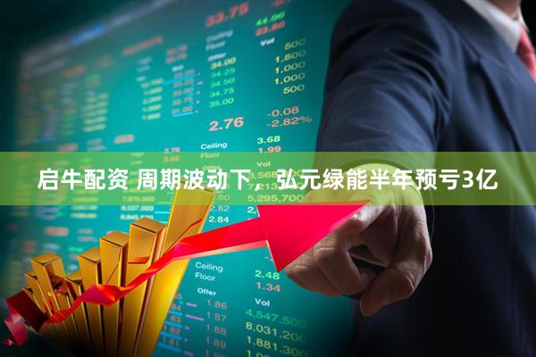 启牛配资 周期波动下，弘元绿能半年预亏3亿