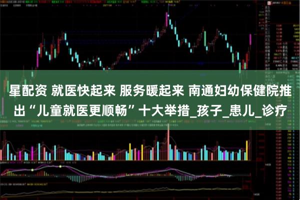 星配资 就医快起来 服务暖起来 南通妇幼保健院推出“儿童就医更顺畅”十大举措_孩子_患儿_诊疗