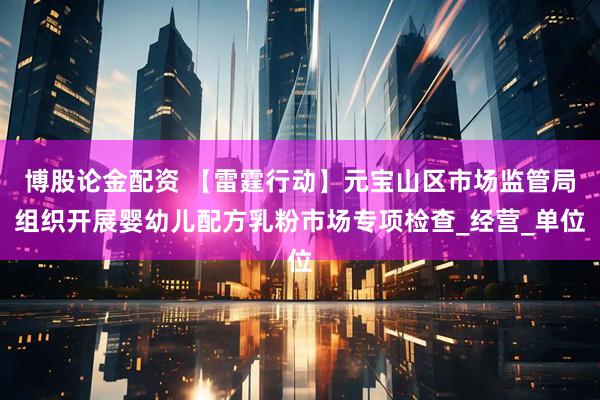 博股论金配资 【雷霆行动】元宝山区市场监管局组织开展婴幼儿配方乳粉市场专项检查_经营_单位