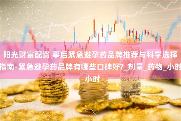 阳光财富配资 事后紧急避孕药品牌推荐与科学选择指南-紧急避孕药品牌有哪些口碑好?_剂量_药物_小时