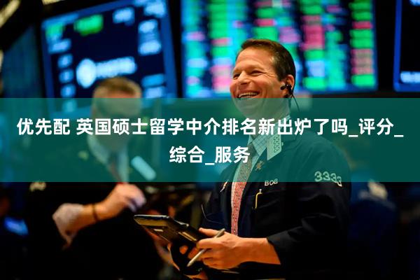 优先配 英国硕士留学中介排名新出炉了吗_评分_综合_服务