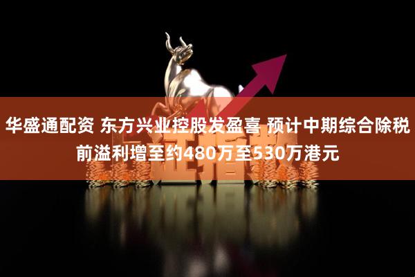 华盛通配资 东方兴业控股发盈喜 预计中期综合除税前溢利增至约480万至530万港元