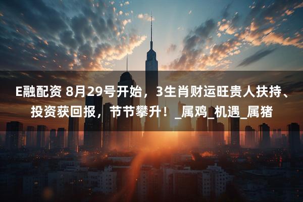 E融配资 8月29号开始，3生肖财运旺贵人扶持、投资获回报，节节攀升！_属鸡_机遇_属猪