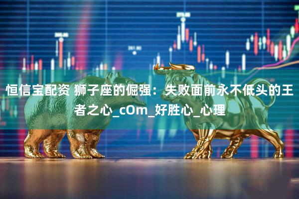 恒信宝配资 狮子座的倔强：失败面前永不低头的王者之心_cOm_好胜心_心理