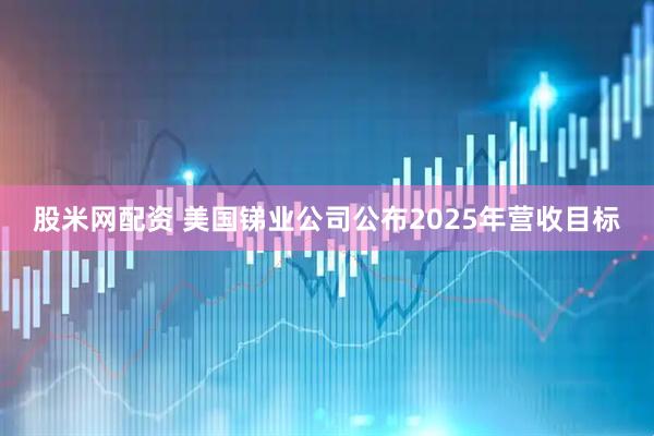 股米网配资 美国锑业公司公布2025年营收目标